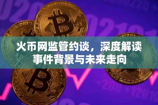 火币网监管约谈，深度解读事件背景与未来走向