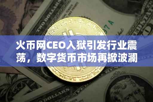 火币网CEO入狱引发行业震荡，数字货币市场再掀波澜