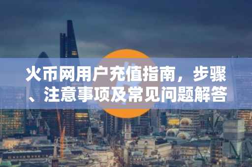 火币网用户充值指南，步骤、注意事项及常见问题解答