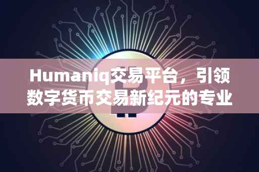 Humaniq交易平台，引领数字货币交易新纪元的专业选择
