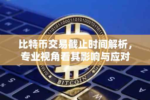 比特币交易截止时间解析，专业视角看其影响与应对