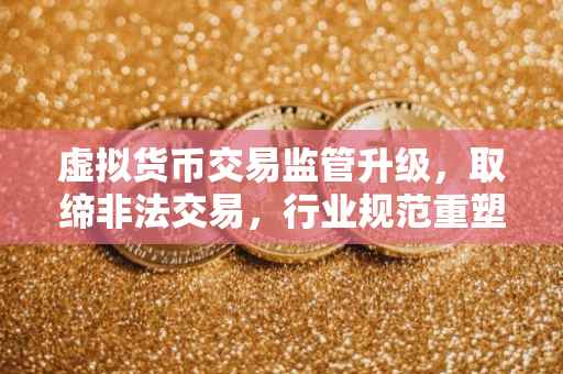 虚拟货币交易监管升级,取缔非法交易,行业规范重塑