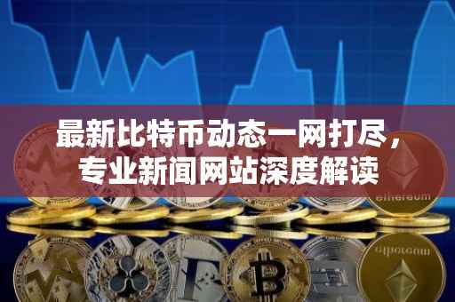 最新比特币动态一网打尽，专业新闻网站深度解读