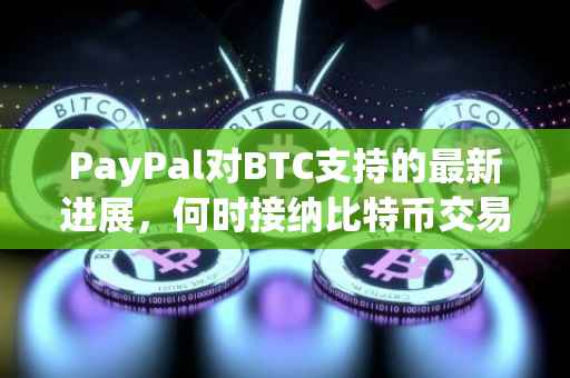 PayPal对BTC支持的最新进展，何时接纳比特币交易？