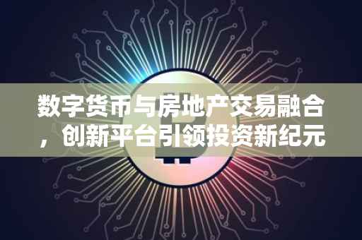 数字货币与房地产交易融合，创新平台引领投资新纪元