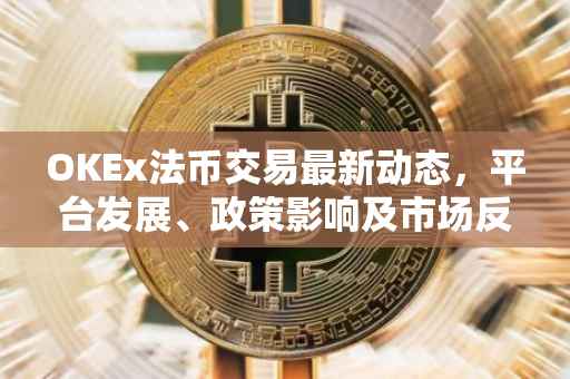 OKEx法币交易最新动态，平台发展、政策影响及市场反应解析