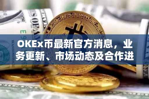 OKEx币最新官方消息，业务更新、市场动态及合作进展