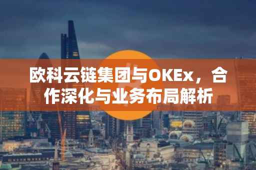 欧科云链集团与OKEx，合作深化与业务布局解析