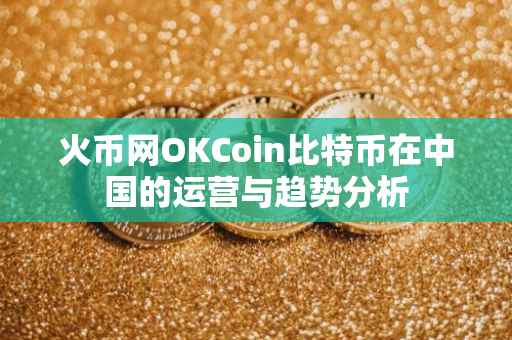 火币网OKCoin比特币在中国的运营与趋势分析