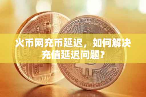 火币网充币延迟，如何解决充值延迟问题？