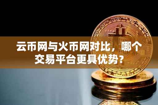 云币网与火币网对比，哪个交易平台更具优势？
