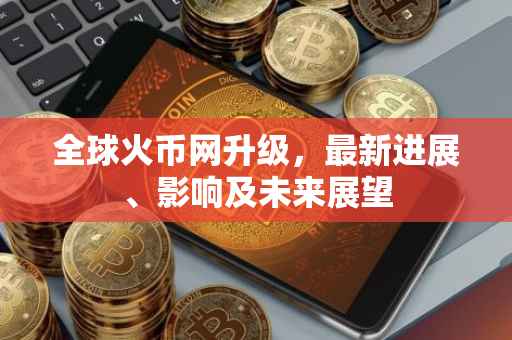 全球火币网升级，最新进展、影响及未来展望