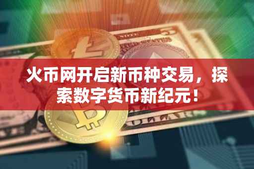 火币网开启新币种交易，探索数字货币新纪元！