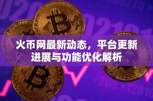 火币网最新动态，平台更新进展与功能优化解析