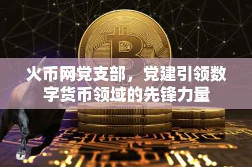 火币网党支部，党建引领数字货币领域的先锋力量